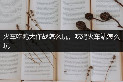 火车吃鸡大作战怎么玩，吃鸡火车站怎么玩
