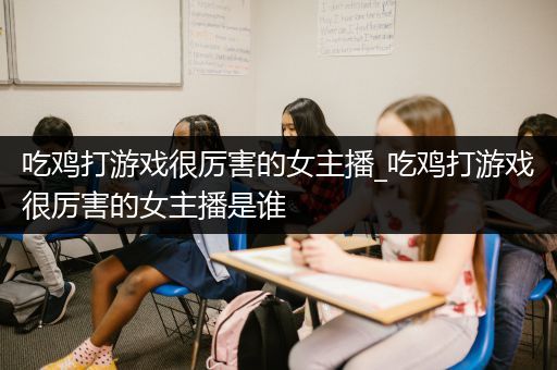 吃鸡打游戏很厉害的女主播_吃鸡打游戏很厉害的女主播是谁