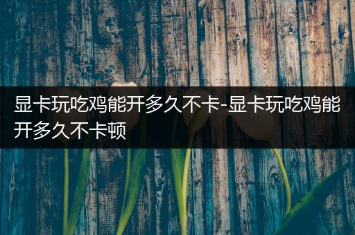 显卡玩吃鸡能开多久不卡-显卡玩吃鸡能开多久不卡顿
