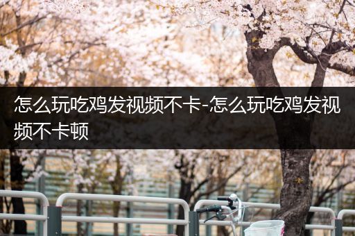怎么玩吃鸡发视频不卡-怎么玩吃鸡发视频不卡顿