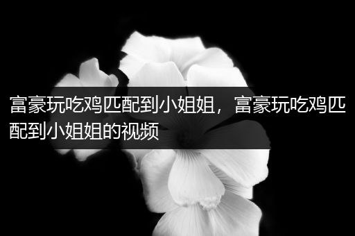 富豪玩吃鸡匹配到小姐姐，富豪玩吃鸡匹配到小姐姐的视频