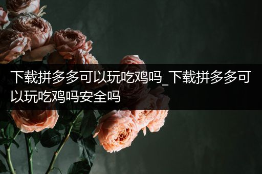 下载拼多多可以玩吃鸡吗_下载拼多多可以玩吃鸡吗安全吗