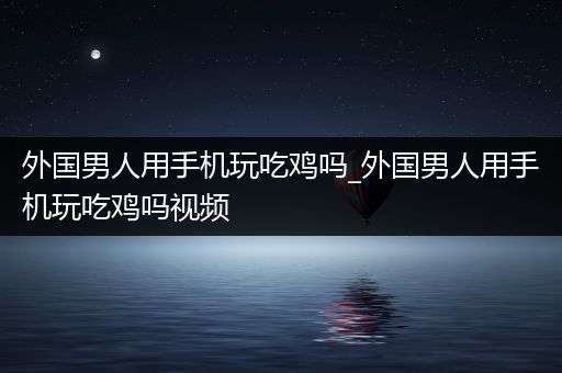 外国男人用手机玩吃鸡吗_外国男人用手机玩吃鸡吗视频