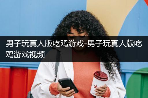 男子玩真人版吃鸡游戏-男子玩真人版吃鸡游戏视频
