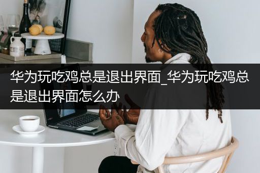 华为玩吃鸡总是退出界面_华为玩吃鸡总是退出界面怎么办