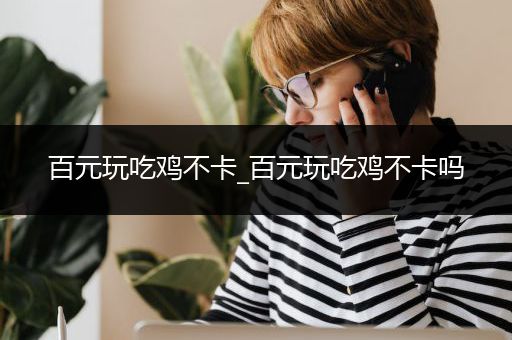 百元玩吃鸡不卡_百元玩吃鸡不卡吗