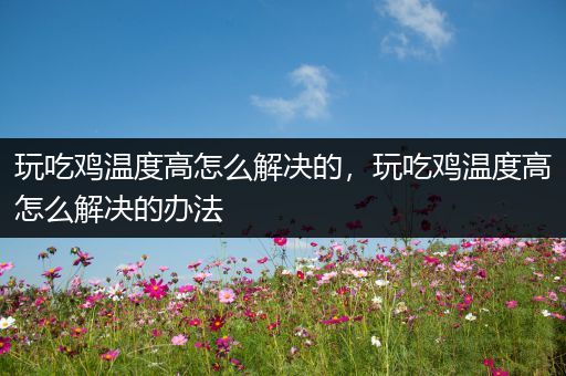 玩吃鸡温度高怎么解决的，玩吃鸡温度高怎么解决的办法