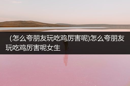 （怎么夸朋友玩吃鸡厉害呢)怎么夸朋友玩吃鸡厉害呢女生