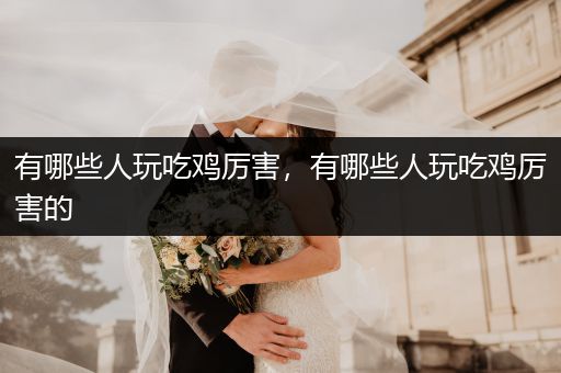 有哪些人玩吃鸡厉害，有哪些人玩吃鸡厉害的