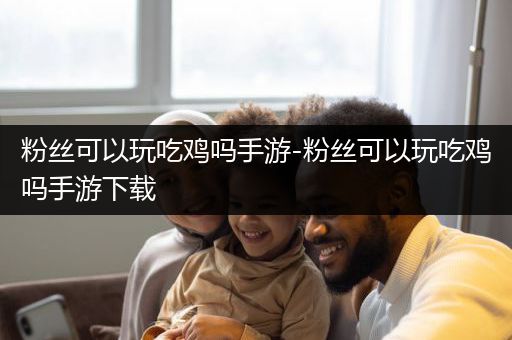 粉丝可以玩吃鸡吗手游-粉丝可以玩吃鸡吗手游下载