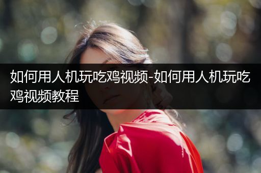 如何用人机玩吃鸡视频-如何用人机玩吃鸡视频教程