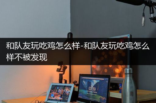 和队友玩吃鸡怎么样-和队友玩吃鸡怎么样不被发现