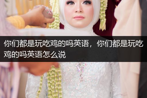 你们都是玩吃鸡的吗英语，你们都是玩吃鸡的吗英语怎么说