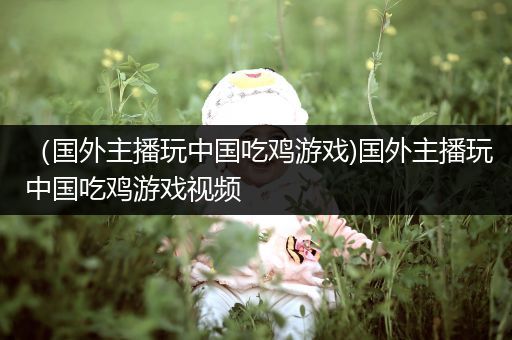 （国外主播玩中国吃鸡游戏)国外主播玩中国吃鸡游戏视频