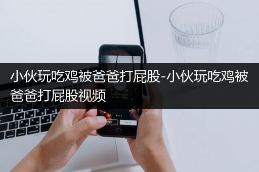 小伙玩吃鸡被爸爸打屁股-小伙玩吃鸡被爸爸打屁股视频