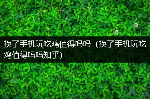 换了手机玩吃鸡值得吗吗（换了手机玩吃鸡值得吗吗知乎）