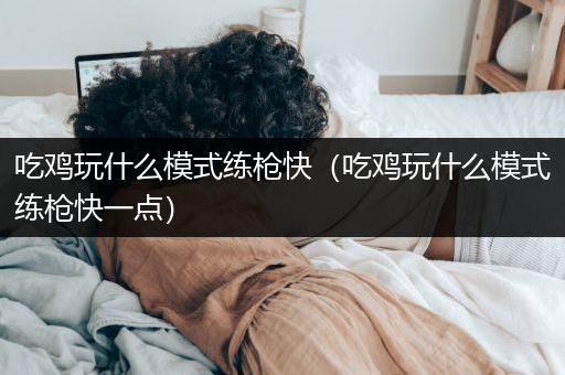 吃鸡玩什么模式练枪快（吃鸡玩什么模式练枪快一点）
