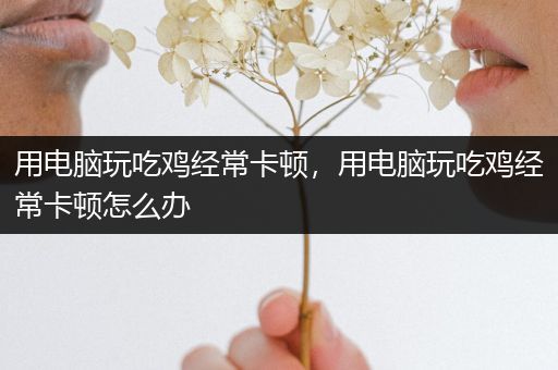 用电脑玩吃鸡经常卡顿，用电脑玩吃鸡经常卡顿怎么办