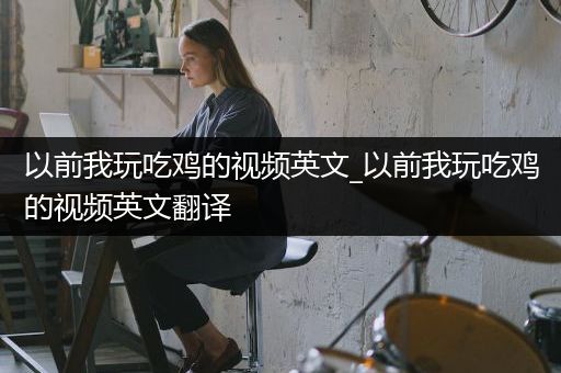 以前我玩吃鸡的视频英文_以前我玩吃鸡的视频英文翻译