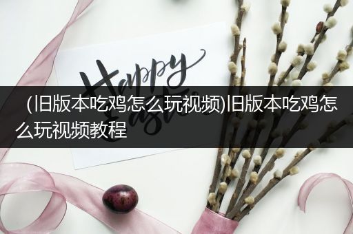 （旧版本吃鸡怎么玩视频)旧版本吃鸡怎么玩视频教程