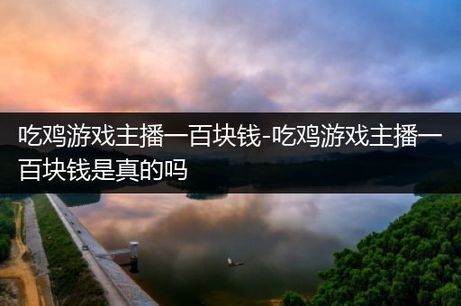 吃鸡游戏主播一百块钱-吃鸡游戏主播一百块钱是真的吗