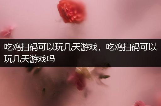 吃鸡扫码可以玩几天游戏，吃鸡扫码可以玩几天游戏吗