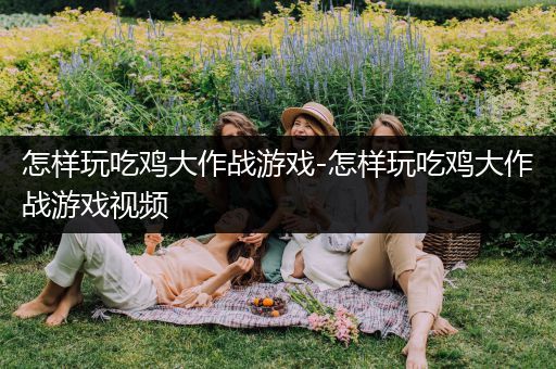 怎样玩吃鸡大作战游戏-怎样玩吃鸡大作战游戏视频