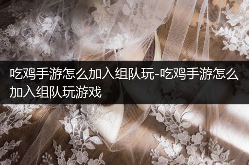 吃鸡手游怎么加入组队玩-吃鸡手游怎么加入组队玩游戏