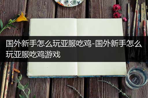 国外新手怎么玩亚服吃鸡-国外新手怎么玩亚服吃鸡游戏