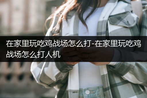 在家里玩吃鸡战场怎么打-在家里玩吃鸡战场怎么打人机
