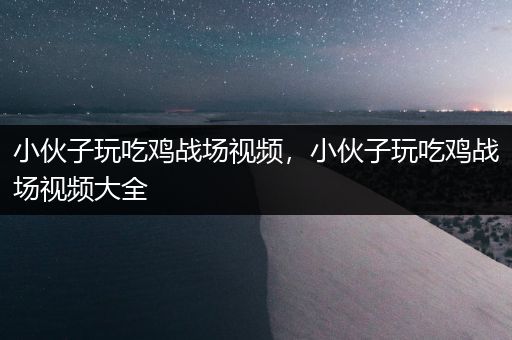 小伙子玩吃鸡战场视频，小伙子玩吃鸡战场视频大全