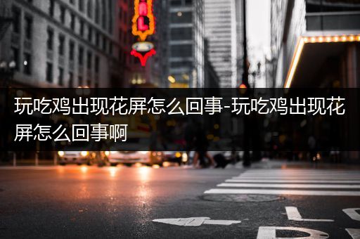 玩吃鸡出现花屏怎么回事-玩吃鸡出现花屏怎么回事啊