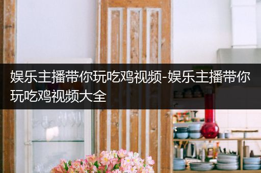 娱乐主播带你玩吃鸡视频-娱乐主播带你玩吃鸡视频大全