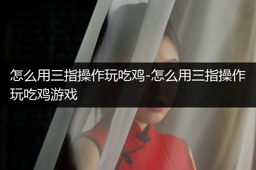 怎么用三指操作玩吃鸡-怎么用三指操作玩吃鸡游戏