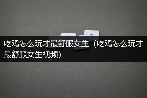 吃鸡怎么玩才最舒服女生（吃鸡怎么玩才最舒服女生视频）