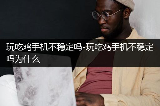 玩吃鸡手机不稳定吗-玩吃鸡手机不稳定吗为什么