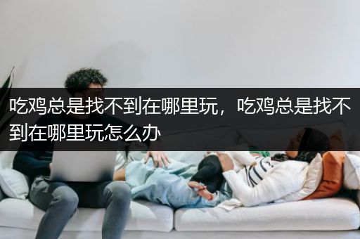 吃鸡总是找不到在哪里玩，吃鸡总是找不到在哪里玩怎么办