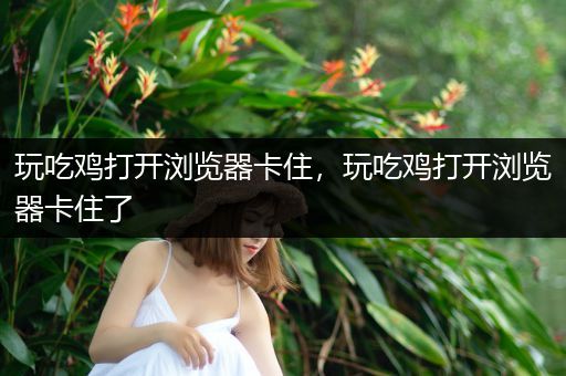 玩吃鸡打开浏览器卡住，玩吃鸡打开浏览器卡住了