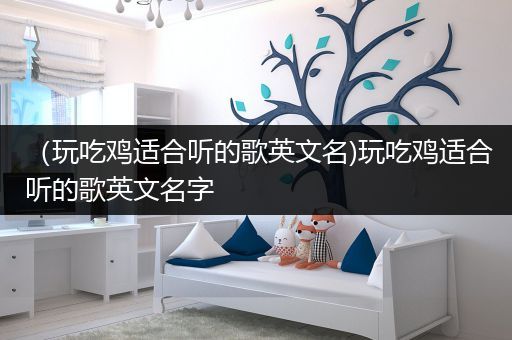 （玩吃鸡适合听的歌英文名)玩吃鸡适合听的歌英文名字