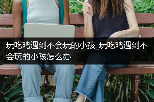 玩吃鸡遇到不会玩的小孩_玩吃鸡遇到不会玩的小孩怎么办