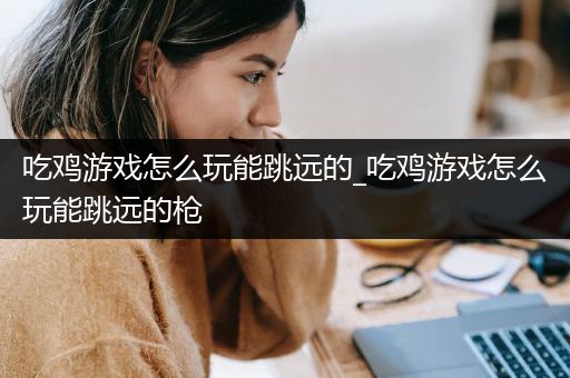 吃鸡游戏怎么玩能跳远的_吃鸡游戏怎么玩能跳远的枪