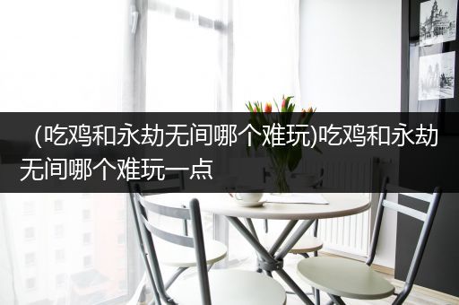 （吃鸡和永劫无间哪个难玩)吃鸡和永劫无间哪个难玩一点