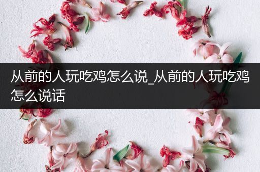从前的人玩吃鸡怎么说_从前的人玩吃鸡怎么说话