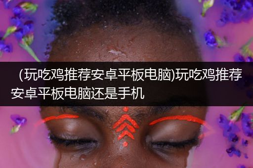 （玩吃鸡推荐安卓平板电脑)玩吃鸡推荐安卓平板电脑还是手机
