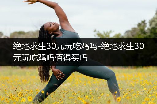 绝地求生30元玩吃鸡吗-绝地求生30元玩吃鸡吗值得买吗