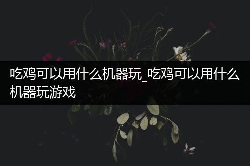 吃鸡可以用什么机器玩_吃鸡可以用什么机器玩游戏