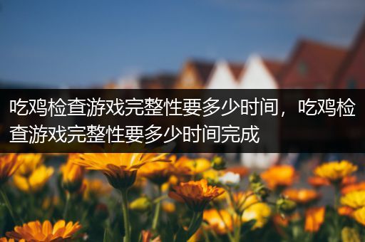 吃鸡检查游戏完整性要多少时间，吃鸡检查游戏完整性要多少时间完成