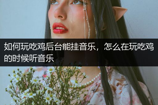 如何玩吃鸡后台能挂音乐，怎么在玩吃鸡的时候听音乐