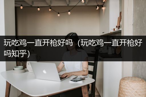 玩吃鸡一直开枪好吗（玩吃鸡一直开枪好吗知乎）