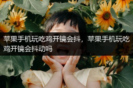 苹果手机玩吃鸡开镜会抖，苹果手机玩吃鸡开镜会抖动吗